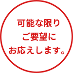 可能な限りご要望にお応えします。