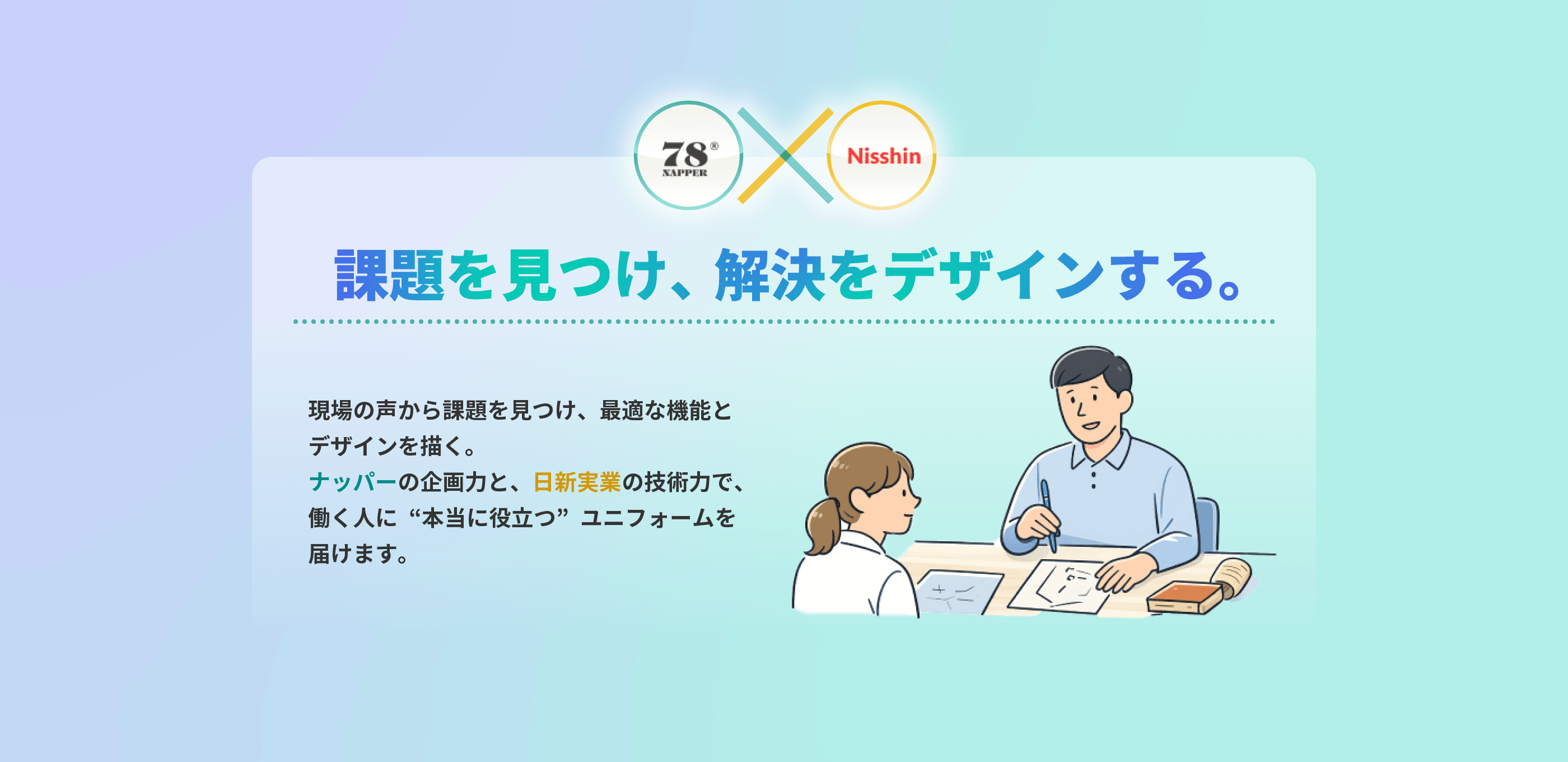 課題を見つけ、解決をデザインする。 現場の声から課題を見つけ、最適な機能とデザインを描く。ナッパーの企画力と、日新実業の技術力で、働く人に“本当に役立つ”ユニフォームを届けます。